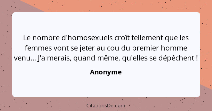 Le nombre d'homosexuels croît tellement que les femmes vont se jeter au cou du premier homme venu... J'aimerais, quand même, qu'elles se dép... - Anonyme