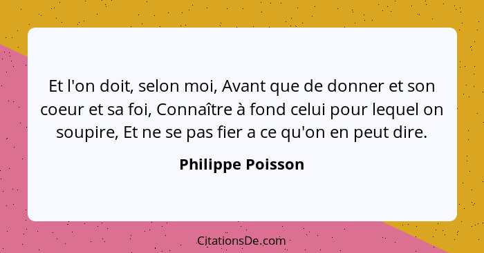 Et l'on doit, selon moi, Avant que de donner et son coeur et sa foi, Connaître à fond celui pour lequel on soupire, Et ne se pas fi... - Philippe Poisson