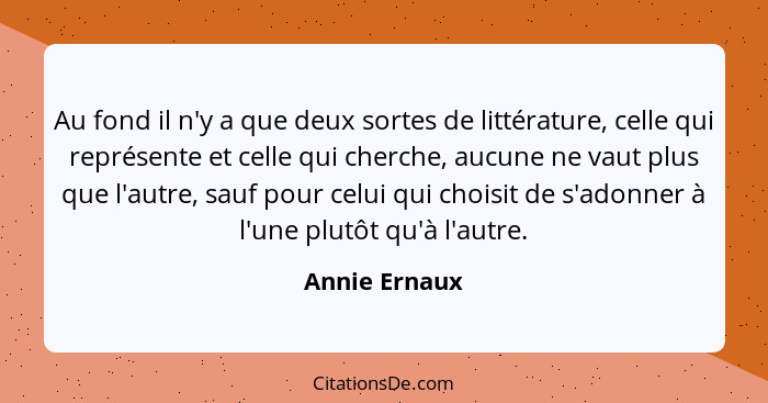 Au fond il n'y a que deux sortes de littérature, celle qui représente et celle qui cherche, aucune ne vaut plus que l'autre, sauf pour... - Annie Ernaux