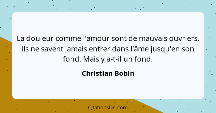 La douleur comme l'amour sont de mauvais ouvriers. Ils ne savent jamais entrer dans l'âme jusqu'en son fond. Mais y a-t-il un fond.... - Christian Bobin