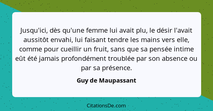 Jusqu'ici, dès qu'une femme lui avait plu, le désir l'avait aussitôt envahi, lui faisant tendre les mains vers elle, comme pour cu... - Guy de Maupassant