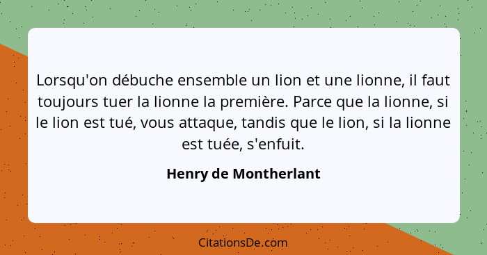 Lorsqu'on débuche ensemble un lion et une lionne, il faut toujours tuer la lionne la première. Parce que la lionne, si le lion... - Henry de Montherlant