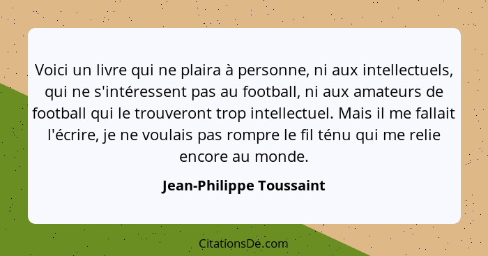 Voici un livre qui ne plaira à personne, ni aux intellectuels, qui ne s'intéressent pas au football, ni aux amateurs de foot... - Jean-Philippe Toussaint