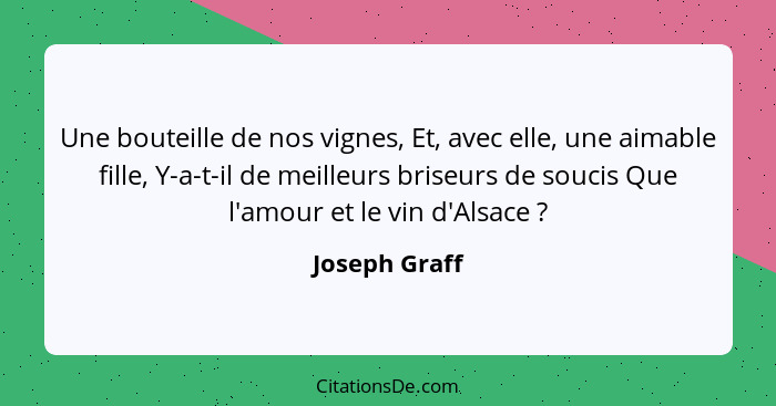 Une bouteille de nos vignes, Et, avec elle, une aimable fille, Y-a-t-il de meilleurs briseurs de soucis Que l'amour et le vin d'Alsace&... - Joseph Graff