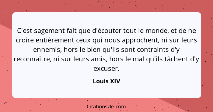 C'est sagement fait que d'écouter tout le monde, et de ne croire entièrement ceux qui nous approchent, ni sur leurs ennemis, hors le bien... - Louis XIV