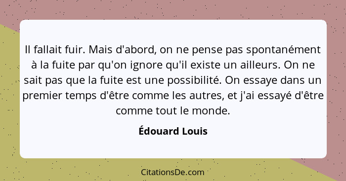 Il fallait fuir. Mais d'abord, on ne pense pas spontanément à la fuite par qu'on ignore qu'il existe un ailleurs. On ne sait pas que l... - Édouard Louis