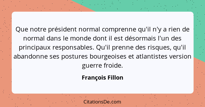 Que notre président normal comprenne qu'il n'y a rien de normal dans le monde dont il est désormais l'un des principaux responsables... - François Fillon