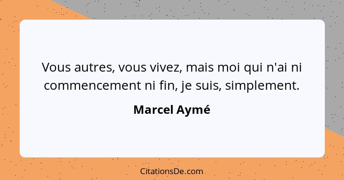 Vous autres, vous vivez, mais moi qui n'ai ni commencement ni fin, je suis, simplement.... - Marcel Aymé