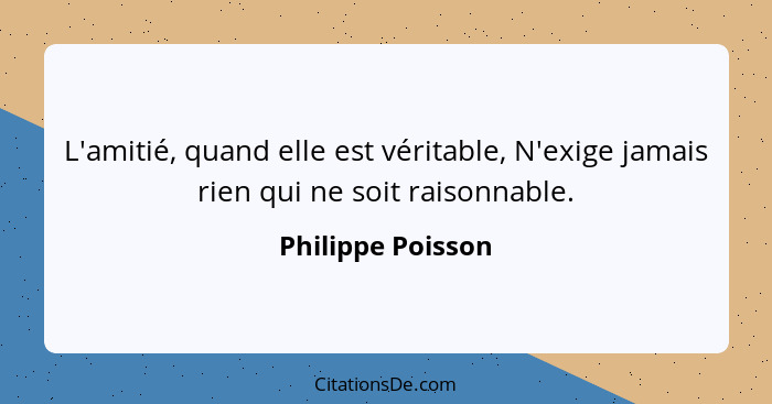 L'amitié, quand elle est véritable, N'exige jamais rien qui ne soit raisonnable.... - Philippe Poisson