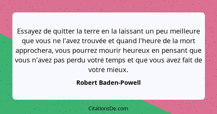 Essayez de quitter la terre en la laissant un peu meilleure que vous ne l'avez trouvée et quand l'heure de la mort approchera, v... - Robert Baden-Powell