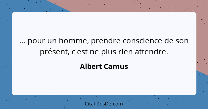 ... pour un homme, prendre conscience de son présent, c'est ne plus rien attendre.... - Albert Camus