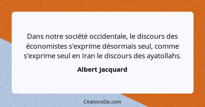 Dans notre société occidentale, le discours des économistes s'exprime désormais seul, comme s'exprime seul en Iran le discours des a... - Albert Jacquard