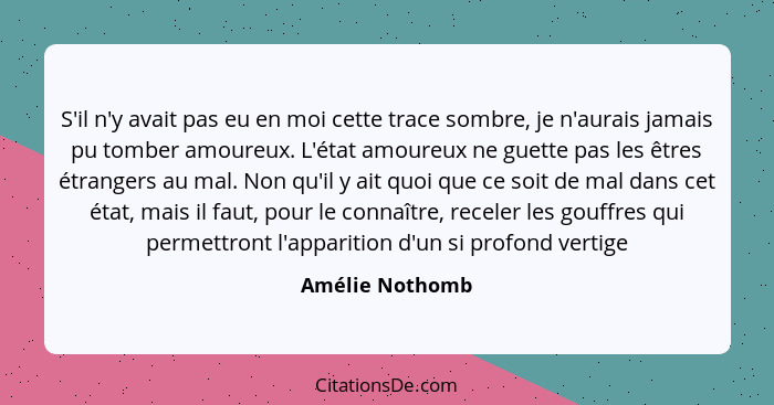 S'il n'y avait pas eu en moi cette trace sombre, je n'aurais jamais pu tomber amoureux. L'état amoureux ne guette pas les êtres étran... - Amélie Nothomb