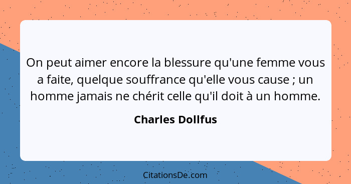 On peut aimer encore la blessure qu'une femme vous a faite, quelque souffrance qu'elle vous cause ; un homme jamais ne chérit c... - Charles Dollfus