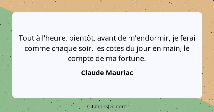 Tout à l'heure, bientôt, avant de m'endormir, je ferai comme chaque soir, les cotes du jour en main, le compte de ma fortune.... - Claude Mauriac