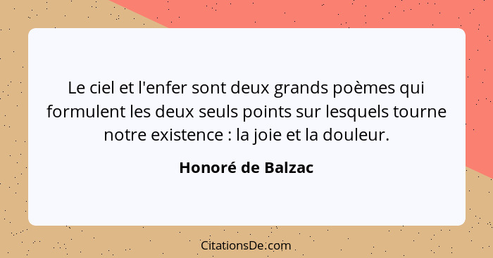 Le ciel et l'enfer sont deux grands poèmes qui formulent les deux seuls points sur lesquels tourne notre existence : la joie e... - Honoré de Balzac