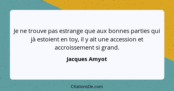 Je ne trouve pas estrange que aux bonnes parties qui jà estoient en toy, il y ait une accession et accroissement si grand.... - Jacques Amyot