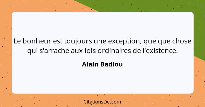 Le bonheur est toujours une exception, quelque chose qui s'arrache aux lois ordinaires de l'existence.... - Alain Badiou