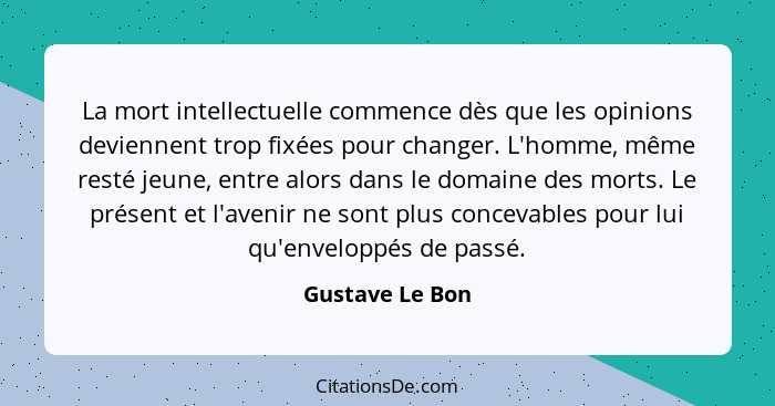 La mort intellectuelle commence dès que les opinions deviennent trop fixées pour changer. L'homme, même resté jeune, entre alors dans... - Gustave Le Bon