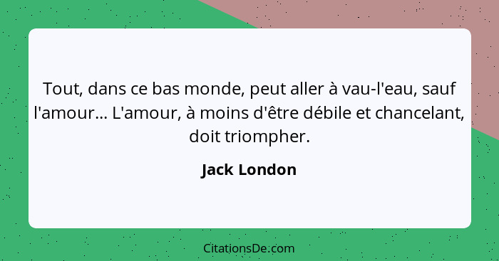 Tout, dans ce bas monde, peut aller à vau-l'eau, sauf l'amour... L'amour, à moins d'être débile et chancelant, doit triompher.... - Jack London