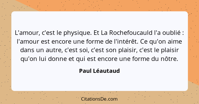 L'amour, c'est le physique. Et La Rochefoucauld l'a oublié : l'amour est encore une forme de l'intérêt. Ce qu'on aime dans un aut... - Paul Léautaud