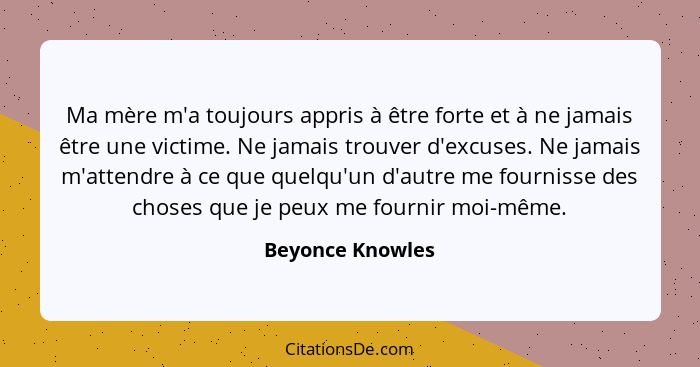 Ma mère m'a toujours appris à être forte et à ne jamais être une victime. Ne jamais trouver d'excuses. Ne jamais m'attendre à ce que... - Beyonce Knowles