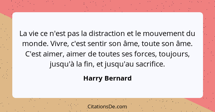 La vie ce n'est pas la distraction et le mouvement du monde. Vivre, c'est sentir son âme, toute son âme. C'est aimer, aimer de toutes... - Harry Bernard