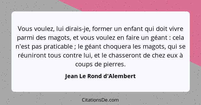 Vous voulez, lui dirais-je, former un enfant qui doit vivre parmi des magots, et vous voulez en faire un géant : ce... - Jean Le Rond d'Alembert