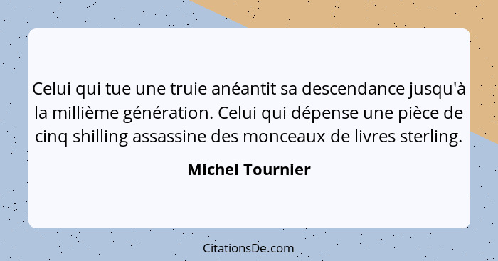 Celui qui tue une truie anéantit sa descendance jusqu'à la millième génération. Celui qui dépense une pièce de cinq shilling assassi... - Michel Tournier