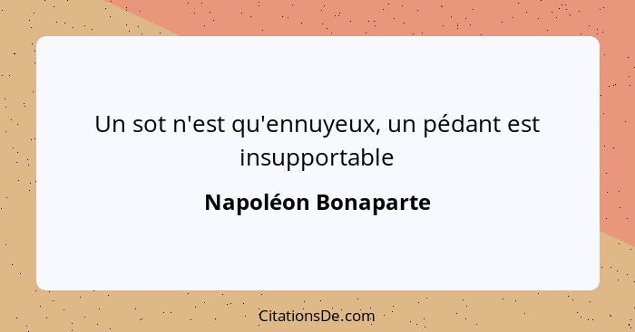 Un sot n'est qu'ennuyeux, un pédant est insupportable... - Napoléon Bonaparte