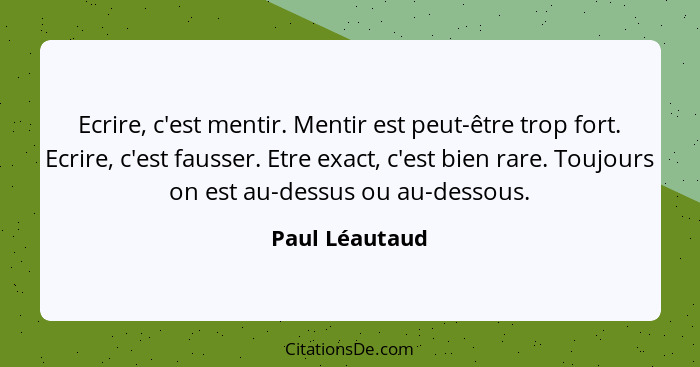 Ecrire, c'est mentir. Mentir est peut-être trop fort. Ecrire, c'est fausser. Etre exact, c'est bien rare. Toujours on est au-dessus ou... - Paul Léautaud