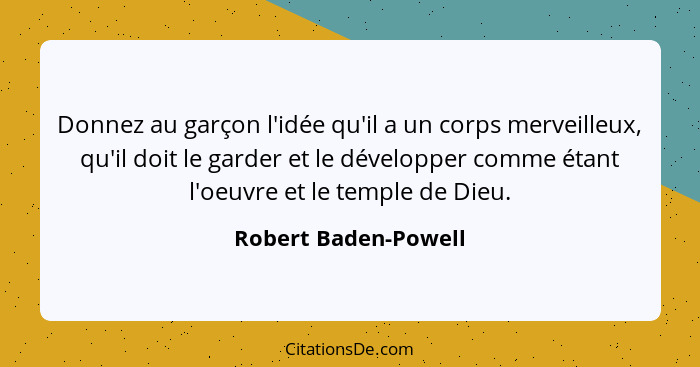 Donnez au garçon l'idée qu'il a un corps merveilleux, qu'il doit le garder et le développer comme étant l'oeuvre et le temple de... - Robert Baden-Powell