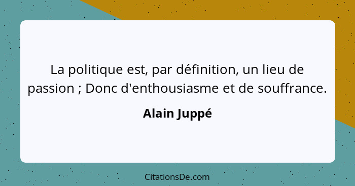 La politique est, par définition, un lieu de passion ; Donc d'enthousiasme et de souffrance.... - Alain Juppé