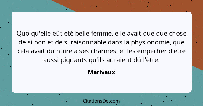 Quoiqu'elle eût été belle femme, elle avait quelque chose de si bon et de si raisonnable dans la physionomie, que cela avait dû nuire à ses... - Marivaux