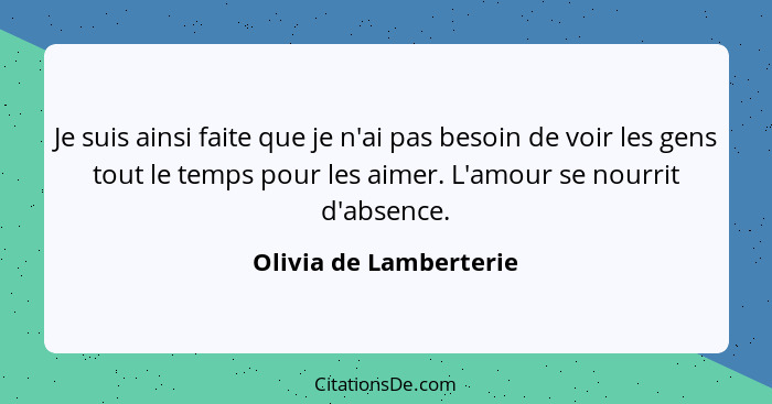 Je suis ainsi faite que je n'ai pas besoin de voir les gens tout le temps pour les aimer. L'amour se nourrit d'absence.... - Olivia de Lamberterie