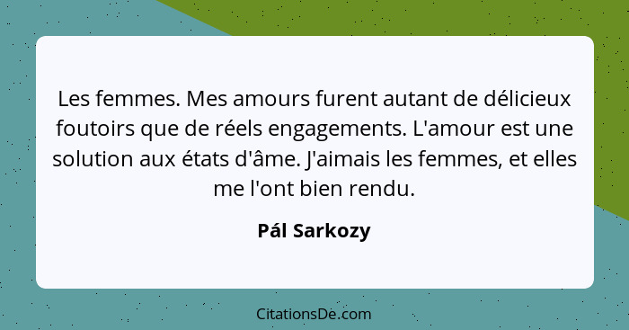 Les femmes. Mes amours furent autant de délicieux foutoirs que de réels engagements. L'amour est une solution aux états d'âme. J'aimais... - Pál Sarkozy