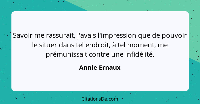 Savoir me rassurait, j'avais l'impression que de pouvoir le situer dans tel endroit, à tel moment, me prémunissait contre une infidélit... - Annie Ernaux