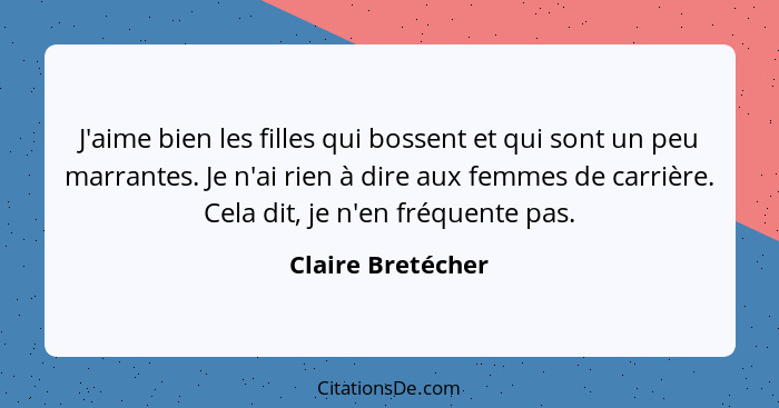 J'aime bien les filles qui bossent et qui sont un peu marrantes. Je n'ai rien à dire aux femmes de carrière. Cela dit, je n'en fréq... - Claire Bretécher