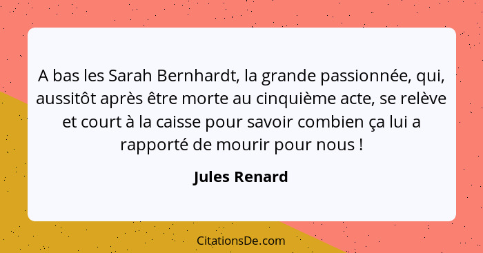A bas les Sarah Bernhardt, la grande passionnée, qui, aussitôt après être morte au cinquième acte, se relève et court à la caisse pour... - Jules Renard
