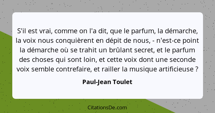 S'il est vrai, comme on l'a dit, que le parfum, la démarche, la voix nous conquièrent en dépit de nous, - n'est-ce point la démarch... - Paul-Jean Toulet