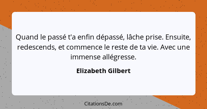 Quand le passé t'a enfin dépassé, lâche prise. Ensuite, redescends, et commence le reste de ta vie. Avec une immense allégresse.... - Elizabeth Gilbert