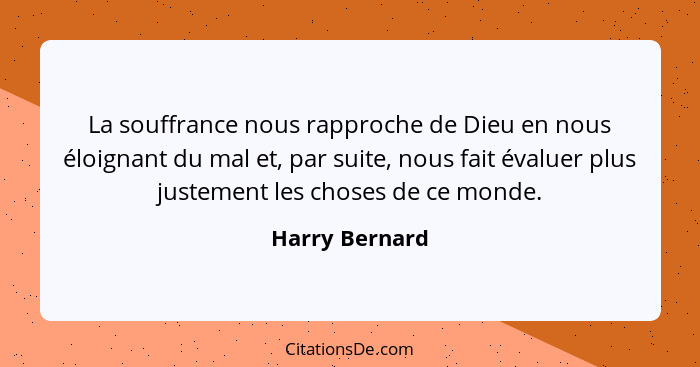 La souffrance nous rapproche de Dieu en nous éloignant du mal et, par suite, nous fait évaluer plus justement les choses de ce monde.... - Harry Bernard