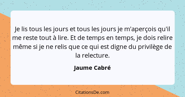 Je lis tous les jours et tous les jours je m'aperçois qu'il me reste tout à lire. Et de temps en temps, je dois relire même si je ne rel... - Jaume Cabré