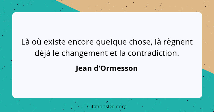 Là où existe encore quelque chose, là règnent déjà le changement et la contradiction.... - Jean d'Ormesson