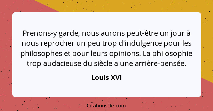 Prenons-y garde, nous aurons peut-être un jour à nous reprocher un peu trop d'indulgence pour les philosophes et pour leurs opinions. La p... - Louis XVI