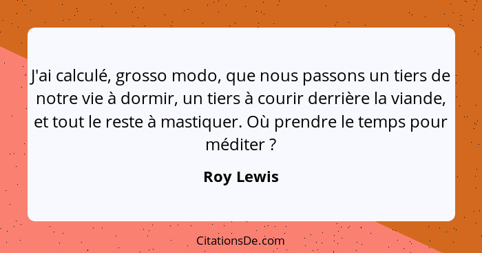 J'ai calculé, grosso modo, que nous passons un tiers de notre vie à dormir, un tiers à courir derrière la viande, et tout le reste à masti... - Roy Lewis