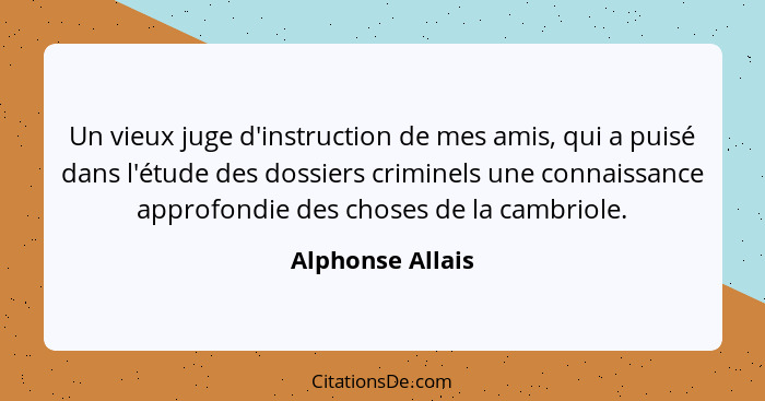 Un vieux juge d'instruction de mes amis, qui a puisé dans l'étude des dossiers criminels une connaissance approfondie des choses de... - Alphonse Allais