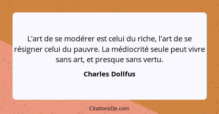 L'art de se modérer est celui du riche, l'art de se résigner celui du pauvre. La médiocrité seule peut vivre sans art, et presque sa... - Charles Dollfus