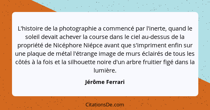 L'histoire de la photographie a commencé par l'inerte, quand le soleil devait achever la course dans le ciel au-dessus de la propriét... - Jérôme Ferrari