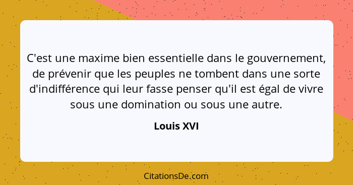 C'est une maxime bien essentielle dans le gouvernement, de prévenir que les peuples ne tombent dans une sorte d'indifférence qui leur fass... - Louis XVI